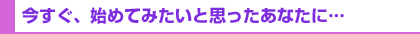 今すぐ、始めてみたいと思ったあなたに…