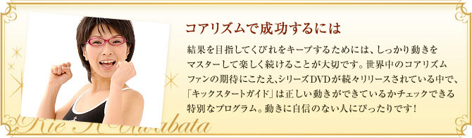 コアリズムで成功するには 結果を目指してくびれをキープするためには、しっかり動きをマスターして楽しく続けることが大切です。世界中のコアリズムファンの期待にこたえ、シリーズＤＶＤが続々リリースされている中で、「キックスタートガイド」は正しい動きができているかチェックできる特別なプログラム。動きに自信のない人にぴったりです！