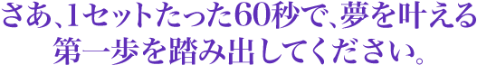 さあ、１セットたった60秒で、夢をかなえる第一歩を踏み出してください。